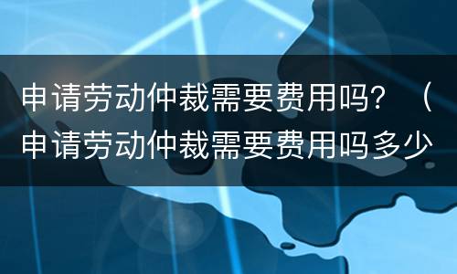 申请劳动仲裁需要费用吗？（申请劳动仲裁需要费用吗多少）