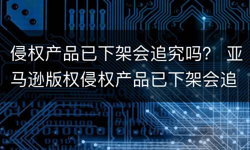 侵权产品已下架会追究吗？ 亚马逊版权侵权产品已下架会追究吗