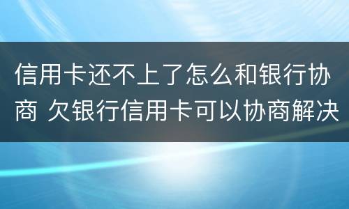 信用卡还不上了怎么和银行协商 欠银行信用卡可以协商解决吗
