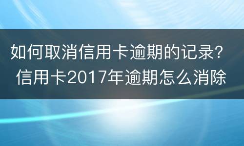 如何取消信用卡逾期的记录？ 信用卡2017年逾期怎么消除
