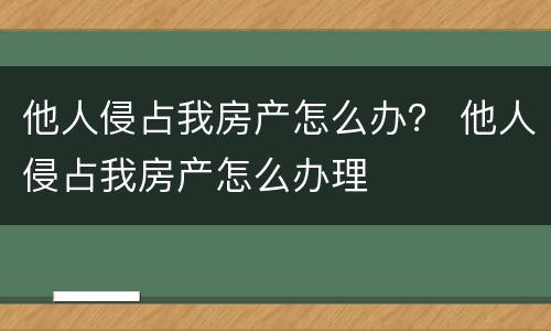 他人侵占我房产怎么办？ 他人侵占我房产怎么办理