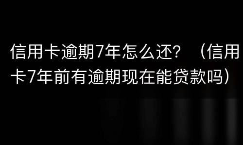 信用卡逾期7年怎么还？（信用卡7年前有逾期现在能贷款吗）