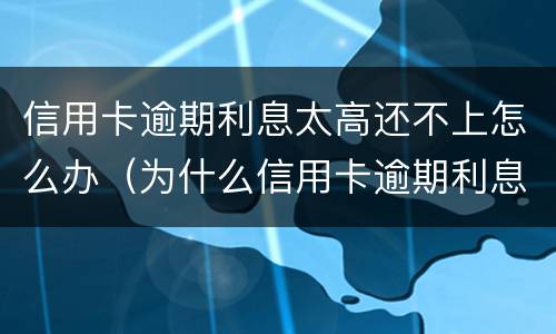 信用卡逾期利息太高还不上怎么办（为什么信用卡逾期利息那么高）