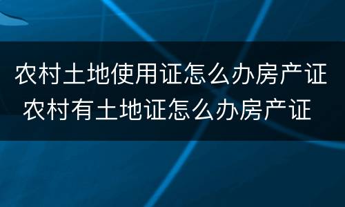 农村土地使用证怎么办房产证 农村有土地证怎么办房产证