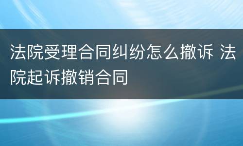 法院受理合同纠纷怎么撤诉 法院起诉撤销合同