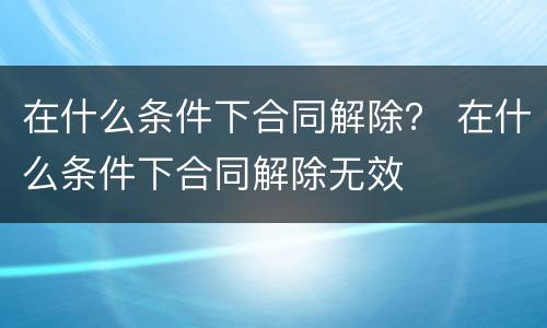 在什么条件下合同解除？ 在什么条件下合同解除无效