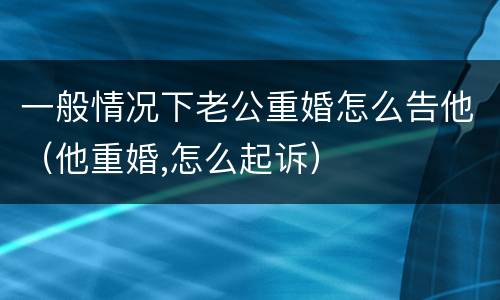 一般情况下老公重婚怎么告他（他重婚,怎么起诉）