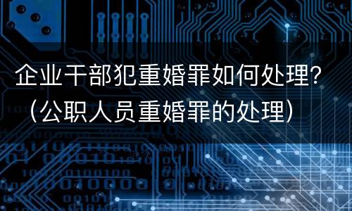 企业干部犯重婚罪如何处理？（公职人员重婚罪的处理）