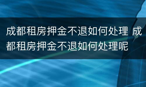 成都租房押金不退如何处理 成都租房押金不退如何处理呢