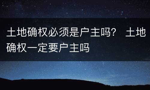 土地确权必须是户主吗？ 土地确权一定要户主吗