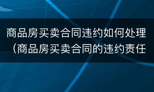 商品房买卖合同违约如何处理（商品房买卖合同的违约责任包括什么内容）