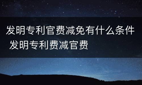 发明专利官费减免有什么条件 发明专利费减官费