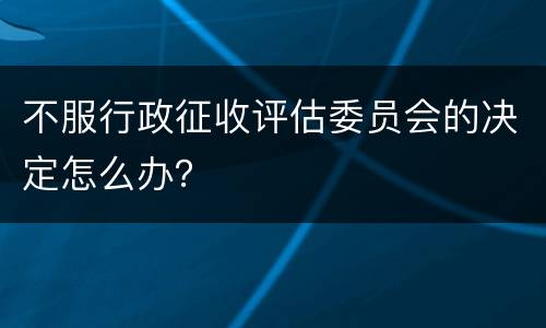不服行政征收评估委员会的决定怎么办？