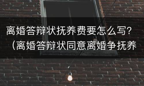 离婚答辩状抚养费要怎么写？（离婚答辩状同意离婚争抚养权怎么写）