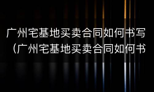 广州宅基地买卖合同如何书写（广州宅基地买卖合同如何书写才有效）