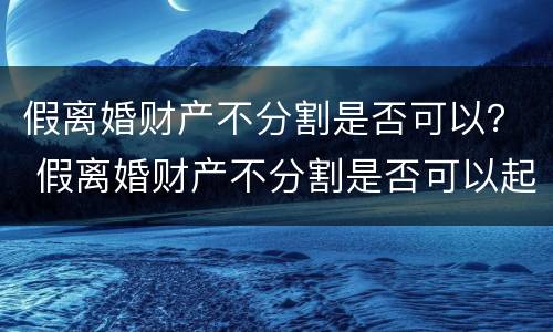 假离婚财产不分割是否可以？ 假离婚财产不分割是否可以起诉