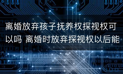 离婚放弃孩子抚养权探视权可以吗 离婚时放弃探视权以后能不能再争取