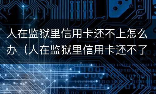 人在监狱里信用卡还不上怎么办（人在监狱里信用卡还不了怎么办）