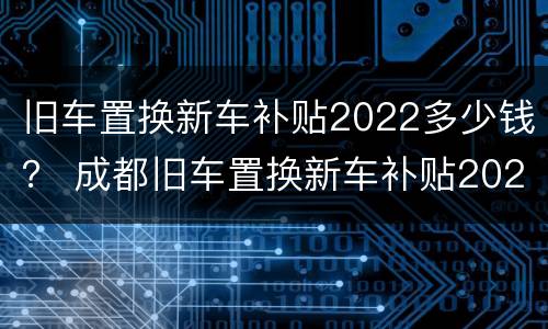 旧车置换新车补贴2022多少钱？ 成都旧车置换新车补贴2022多少钱