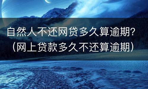 自然人不还网贷多久算逾期？（网上贷款多久不还算逾期）