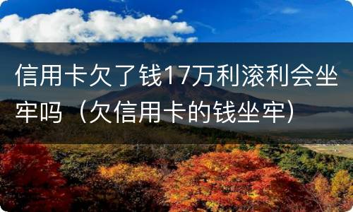 信用卡欠了钱17万利滚利会坐牢吗（欠信用卡的钱坐牢）