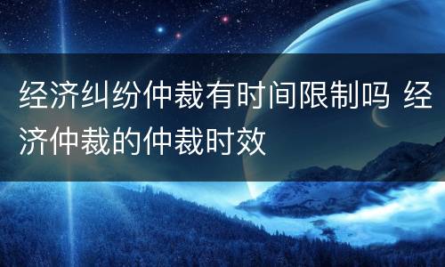 经济纠纷仲裁有时间限制吗 经济仲裁的仲裁时效