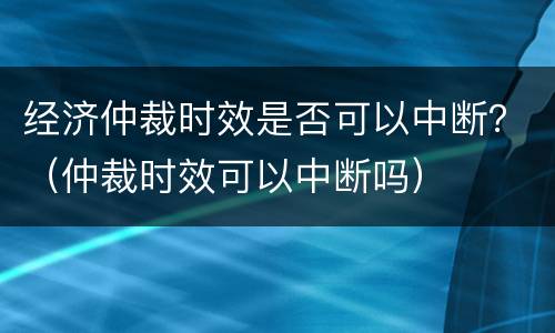 经济仲裁时效是否可以中断？（仲裁时效可以中断吗）