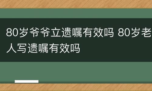 80岁爷爷立遗嘱有效吗 80岁老人写遗嘱有效吗