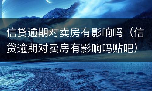 信贷逾期对卖房有影响吗（信贷逾期对卖房有影响吗贴吧）
