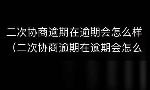 二次协商逾期在逾期会怎么样（二次协商逾期在逾期会怎么样吗）