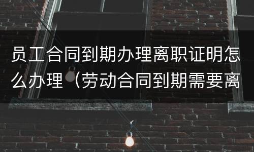 员工合同到期办理离职证明怎么办理（劳动合同到期需要离职证明吗）