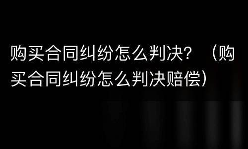 购买合同纠纷怎么判决？（购买合同纠纷怎么判决赔偿）