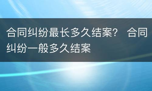 合同纠纷最长多久结案？ 合同纠纷一般多久结案