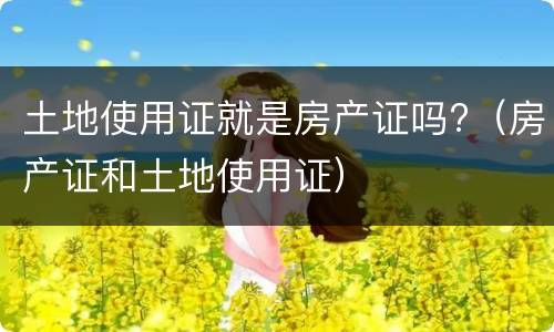 土地使用证就是房产证吗?（房产证和土地使用证）