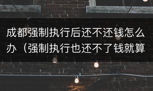 成都强制执行后还不还钱怎么办（强制执行也还不了钱就算了么）