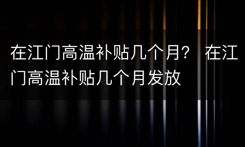 在江门高温补贴几个月？ 在江门高温补贴几个月发放