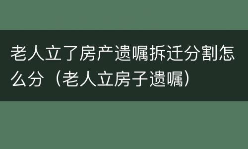 老人立了房产遗嘱拆迁分割怎么分（老人立房子遗嘱）