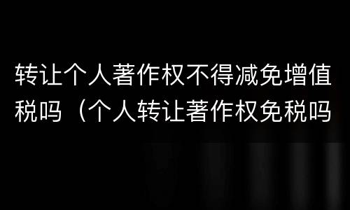 转让个人著作权不得减免增值税吗（个人转让著作权免税吗?）