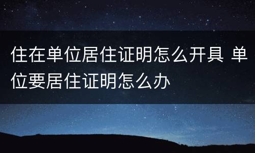 住在单位居住证明怎么开具 单位要居住证明怎么办