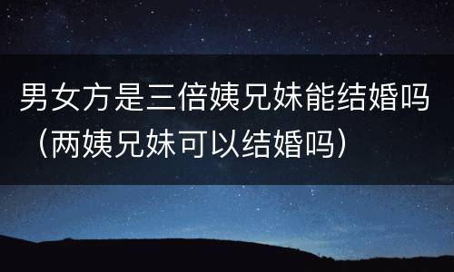 男女方是三倍姨兄妹能结婚吗（两姨兄妹可以结婚吗）