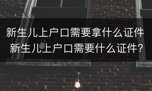 新生儿上户口需要拿什么证件 新生儿上户口需要什么证件?