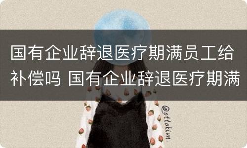国有企业辞退医疗期满员工给补偿吗 国有企业辞退医疗期满员工给补偿吗合法吗