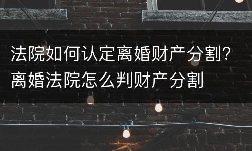 法院如何认定离婚财产分割? 离婚法院怎么判财产分割