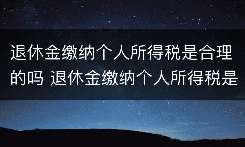 退休金缴纳个人所得税是合理的吗 退休金缴纳个人所得税是合理的吗知乎