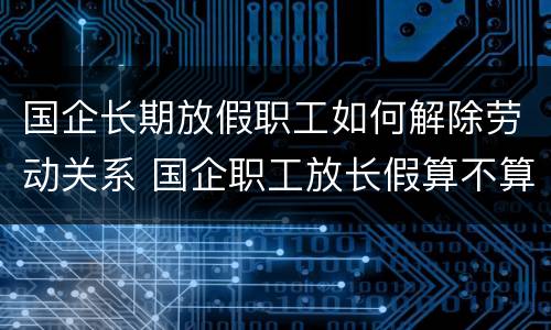 国企长期放假职工如何解除劳动关系 国企职工放长假算不算工龄