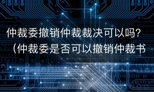 仲裁委撤销仲裁裁决可以吗？（仲裁委是否可以撤销仲裁书）