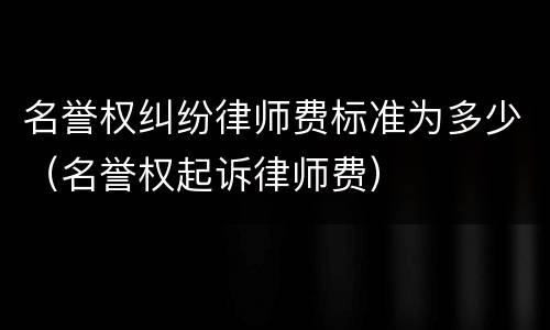 名誉权纠纷律师费标准为多少（名誉权起诉律师费）
