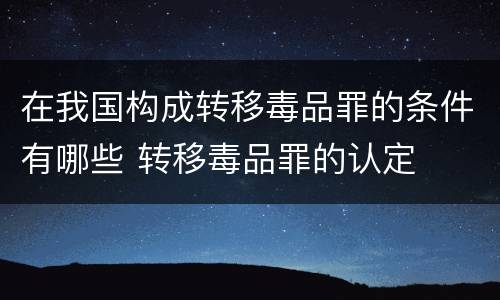 在我国构成转移毒品罪的条件有哪些 转移毒品罪的认定