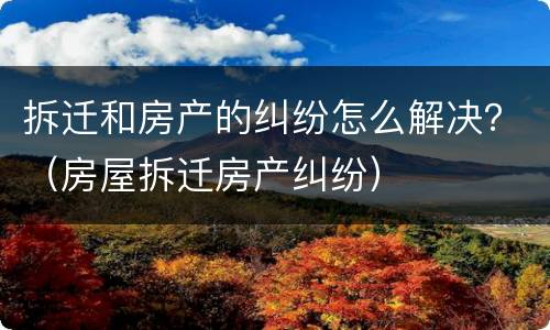 拆迁和房产的纠纷怎么解决？（房屋拆迁房产纠纷）
