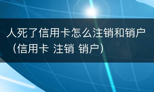 人死了信用卡怎么注销和销户（信用卡 注销 销户）